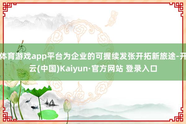 体育游戏app平台为企业的可握续发张开拓新旅途-开云(中国)Kaiyun·官方网站 登录入口