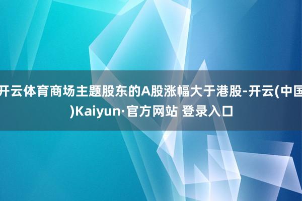 开云体育商场主题股东的A股涨幅大于港股-开云(中国)Kaiyun·官方网站 登录入口