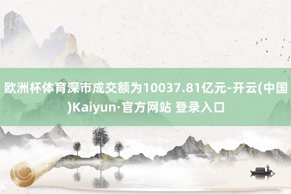 欧洲杯体育深市成交额为10037.81亿元-开云(中国)Kaiyun·官方网站 登录入口