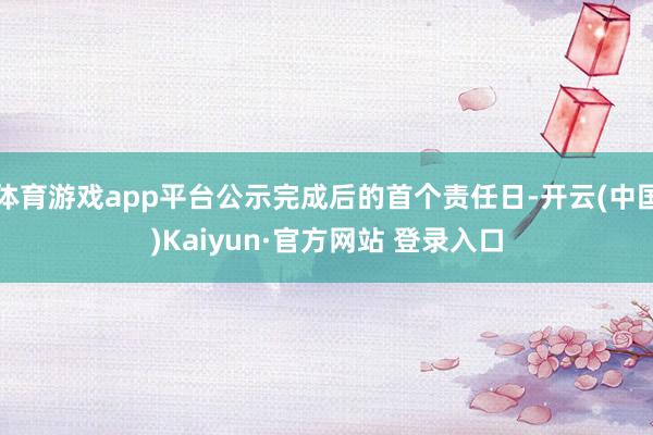体育游戏app平台公示完成后的首个责任日-开云(中国)Kaiyun·官方网站 登录入口