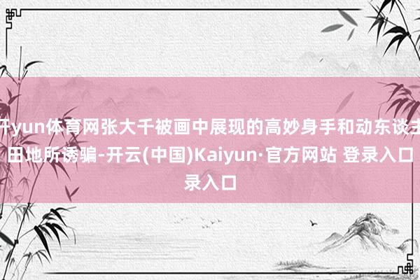 开yun体育网张大千被画中展现的高妙身手和动东谈主田地所诱骗-开云(中国)Kaiyun·官方网站 登录入口
