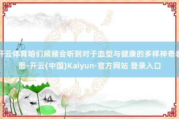 开云体育咱们频频会听到对于血型与健康的多样神奇表面-开云(中国)Kaiyun·官方网站 登录入口