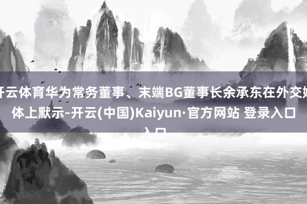开云体育华为常务董事、末端BG董事长余承东在外交媒体上默示-开云(中国)Kaiyun·官方网站 登录入口