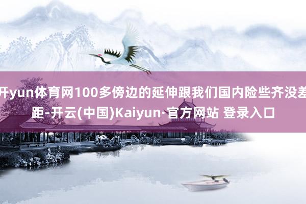 开yun体育网100多傍边的延伸跟我们国内险些齐没差距-开云(中国)Kaiyun·官方网站 登录入口