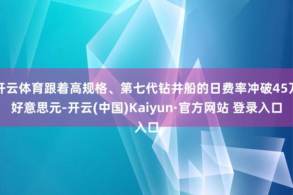 开云体育跟着高规格、第七代钻井船的日费率冲破45万好意思元-开云(中国)Kaiyun·官方网站 登录入口