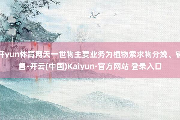 开yun体育网天一世物主要业务为植物索求物分娩、销售-开云(中国)Kaiyun·官方网站 登录入口