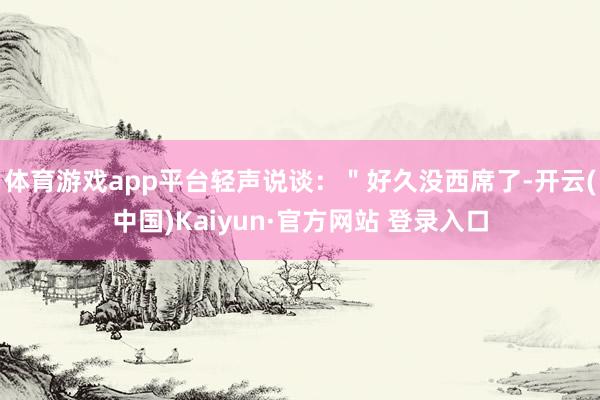 体育游戏app平台轻声说谈：＂好久没西席了-开云(中国)Kaiyun·官方网站 登录入口