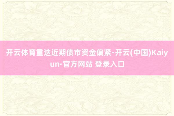 开云体育重迭近期债市资金偏紧-开云(中国)Kaiyun·官方网站 登录入口