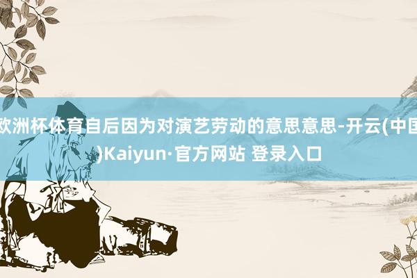 欧洲杯体育自后因为对演艺劳动的意思意思-开云(中国)Kaiyun·官方网站 登录入口