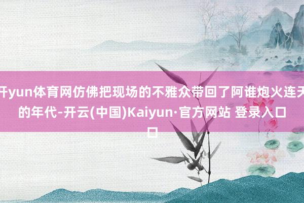开yun体育网仿佛把现场的不雅众带回了阿谁炮火连天的年代-开云(中国)Kaiyun·官方网站 登录入口