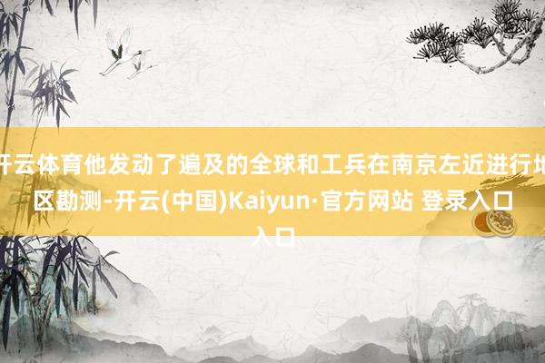 开云体育他发动了遍及的全球和工兵在南京左近进行地区勘测-开云(中国)Kaiyun·官方网站 登录入口