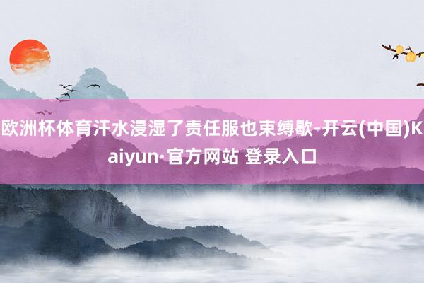 欧洲杯体育汗水浸湿了责任服也束缚歇-开云(中国)Kaiyun·官方网站 登录入口