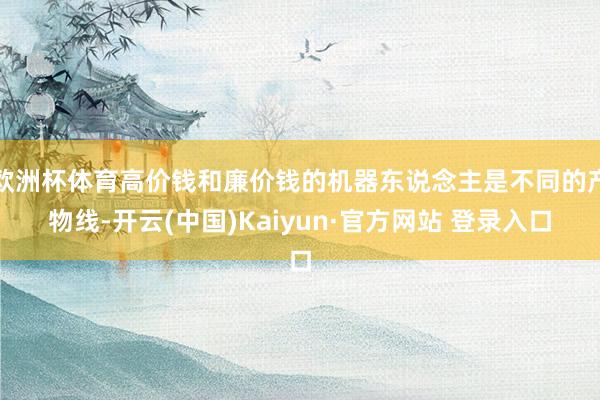 欧洲杯体育高价钱和廉价钱的机器东说念主是不同的产物线-开云(中国)Kaiyun·官方网站 登录入口