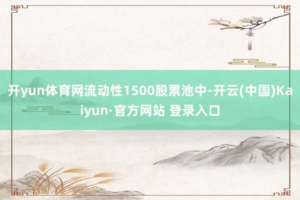开yun体育网流动性1500股票池中-开云(中国)Kaiyun·官方网站 登录入口