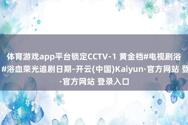 体育游戏app平台锁定CCTV-1 黄金档#电视剧浴血荣光 #浴血荣光追剧日期-开云(中国)Kaiyun·官方网站 登录入口