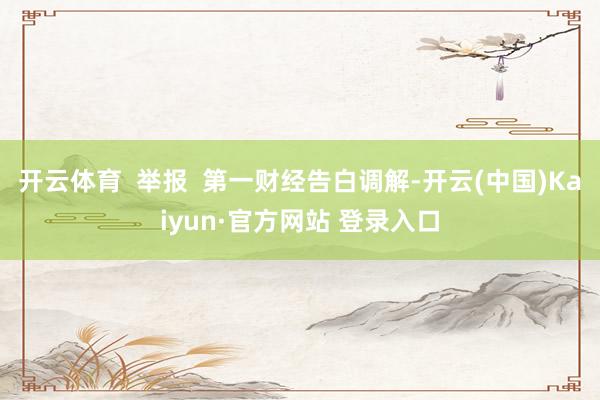 开云体育  举报  第一财经告白调解-开云(中国)Kaiyun·官方网站 登录入口