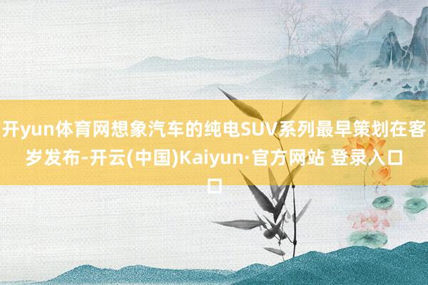 开yun体育网想象汽车的纯电SUV系列最早策划在客岁发布-开云(中国)Kaiyun·官方网站 登录入口