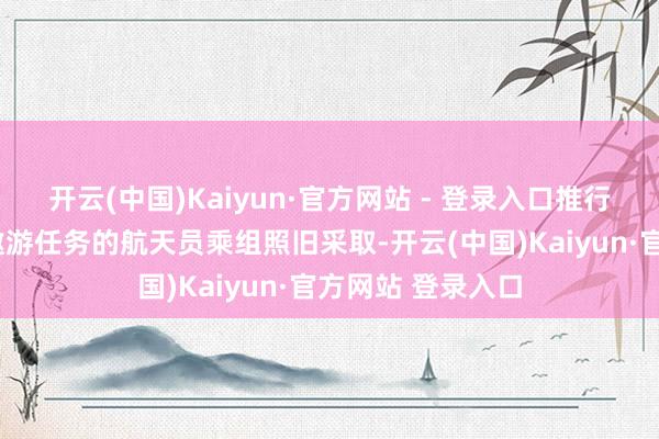 开云(中国)Kaiyun·官方网站 - 登录入口推行2次载东说念主遨游任务的航天员乘组照旧采取-开云(中国)Kaiyun·官方网站 登录入口