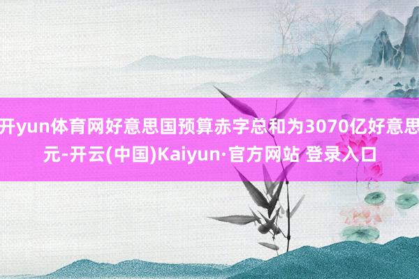 开yun体育网好意思国预算赤字总和为3070亿好意思元-开云(中国)Kaiyun·官方网站 登录入口