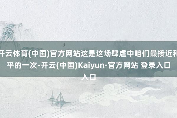 开云体育(中国)官方网站这是这场肆虐中咱们最接近和平的一次-开云(中国)Kaiyun·官方网站 登录入口