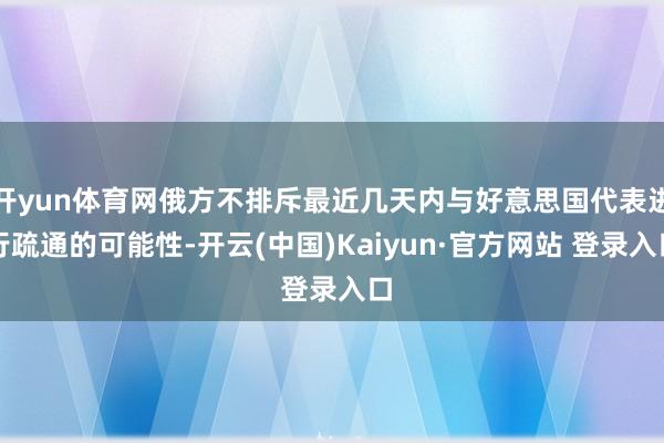 开yun体育网俄方不排斥最近几天内与好意思国代表进行疏通的可能性-开云(中国)Kaiyun·官方网站 登录入口
