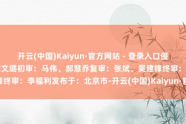 开云(中国)Kaiyun·官方网站 - 登录入口侵删裁剪：王靖校对：庞惠、刘文璐初审：马伟、郝慧乔复审：张斌、吴建锋终审：李福利发布于：北京市-开云(中国)Kaiyun·官方网站 登录入口