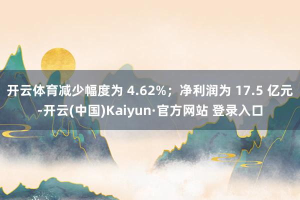 开云体育减少幅度为 4.62%；净利润为 17.5 亿元-开云(中国)Kaiyun·官方网站 登录入口