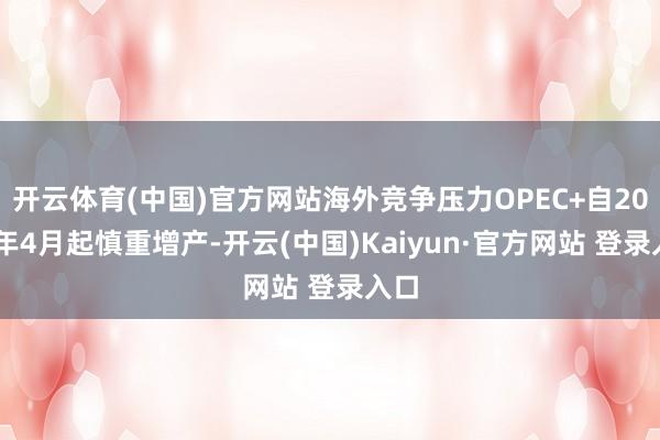 开云体育(中国)官方网站海外竞争压力OPEC+自2025年4月起慎重增产-开云(中国)Kaiyun·官方网站 登录入口