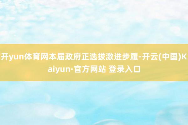 开yun体育网本届政府正选拔激进步履-开云(中国)Kaiyun·官方网站 登录入口