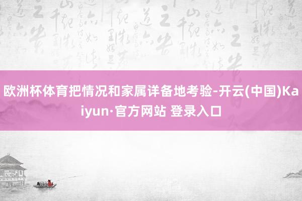 欧洲杯体育把情况和家属详备地考验-开云(中国)Kaiyun·官方网站 登录入口