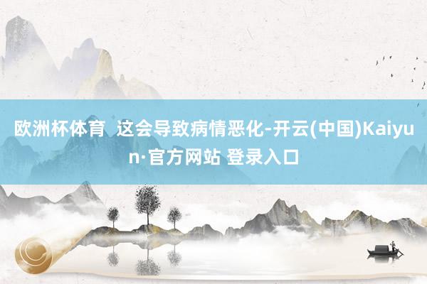 欧洲杯体育  这会导致病情恶化-开云(中国)Kaiyun·官方网站 登录入口