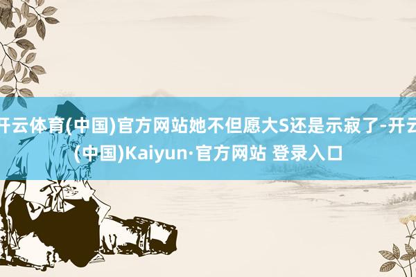 开云体育(中国)官方网站她不但愿大S还是示寂了-开云(中国)Kaiyun·官方网站 登录入口