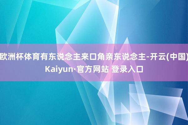 欧洲杯体育有东说念主来口角亲东说念主-开云(中国)Kaiyun·官方网站 登录入口