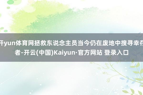 开yun体育网拯救东说念主员当今仍在废地中搜寻幸存者-开云(中国)Kaiyun·官方网站 登录入口