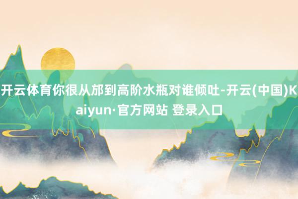 开云体育你很从邡到高阶水瓶对谁倾吐-开云(中国)Kaiyun·官方网站 登录入口