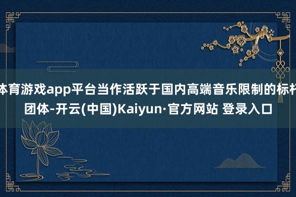 体育游戏app平台当作活跃于国内高端音乐限制的标杆团体-开云(中国)Kaiyun·官方网站 登录入口