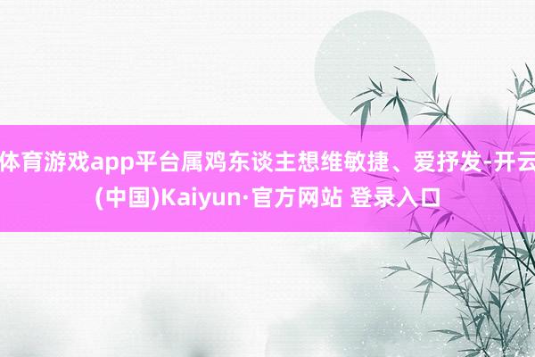 体育游戏app平台属鸡东谈主想维敏捷、爱抒发-开云(中国)Kaiyun·官方网站 登录入口