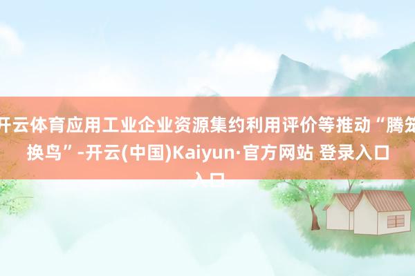 开云体育应用工业企业资源集约利用评价等推动“腾笼换鸟”-开云(中国)Kaiyun·官方网站 登录入口