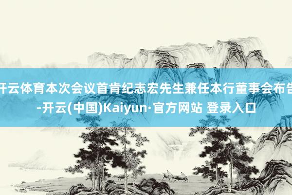开云体育本次会议首肯纪志宏先生兼任本行董事会布告-开云(中国)Kaiyun·官方网站 登录入口