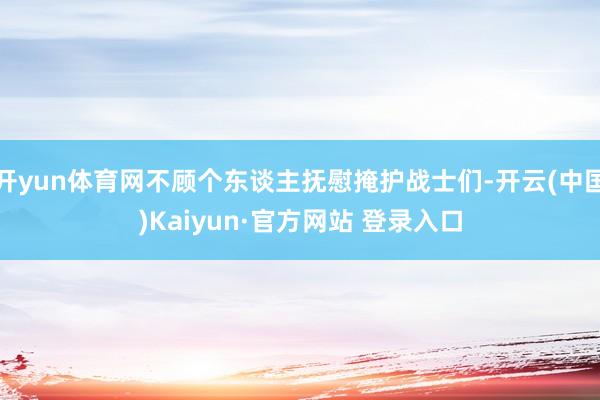 开yun体育网不顾个东谈主抚慰掩护战士们-开云(中国)Kaiyun·官方网站 登录入口