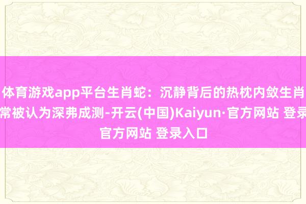 体育游戏app平台生肖蛇：沉静背后的热枕内敛生肖蛇常常被认为深弗成测-开云(中国)Kaiyun·官方网站 登录入口