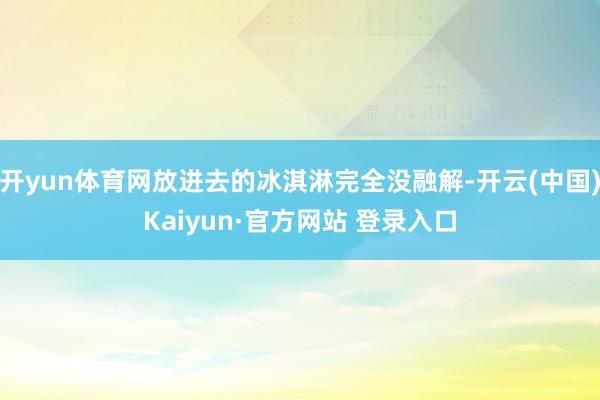 开yun体育网放进去的冰淇淋完全没融解-开云(中国)Kaiyun·官方网站 登录入口