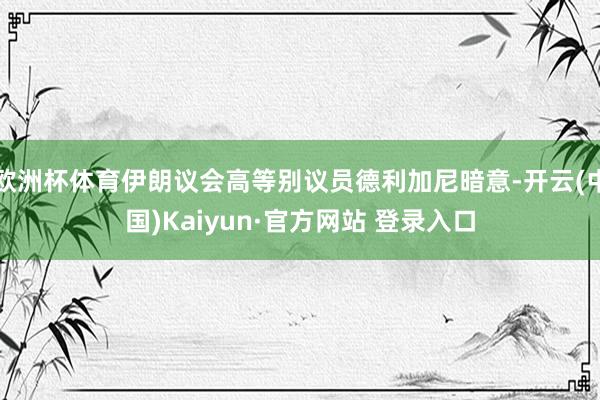 欧洲杯体育伊朗议会高等别议员德利加尼暗意-开云(中国)Kaiyun·官方网站 登录入口