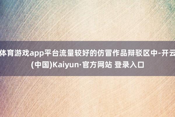 体育游戏app平台流量较好的仿冒作品辩驳区中-开云(中国)Kaiyun·官方网站 登录入口