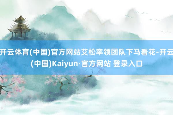 开云体育(中国)官方网站艾松率领团队下马看花-开云(中国)Kaiyun·官方网站 登录入口