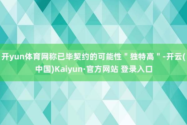 开yun体育网称已毕契约的可能性＂独特高＂-开云(中国)Kaiyun·官方网站 登录入口