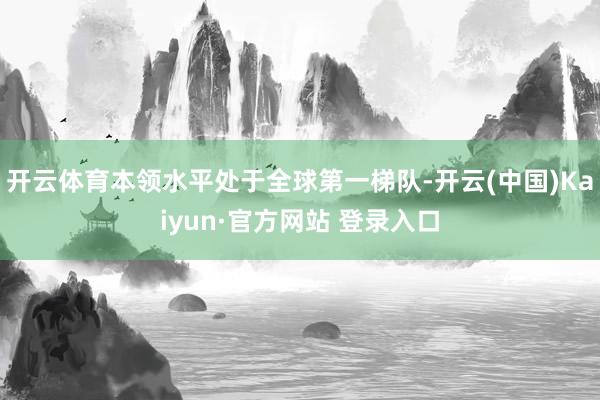 开云体育本领水平处于全球第一梯队-开云(中国)Kaiyun·官方网站 登录入口