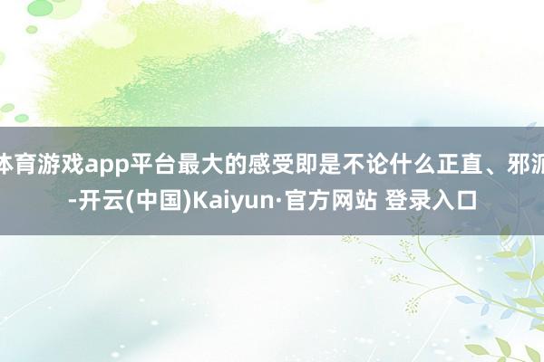 体育游戏app平台最大的感受即是不论什么正直、邪派-开云(中国)Kaiyun·官方网站 登录入口