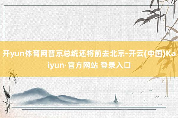开yun体育网普京总统还将前去北京-开云(中国)Kaiyun·官方网站 登录入口