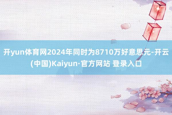 开yun体育网2024年同时为8710万好意思元-开云(中国)Kaiyun·官方网站 登录入口